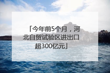 今年前5个月，河北自贸试验区进出口超300亿元