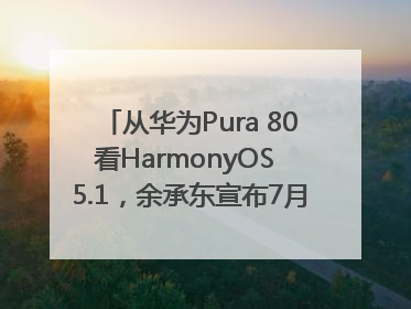 从华为Pura 80看HarmonyOS 5.1，余承东宣布7月迎来首批机型升级