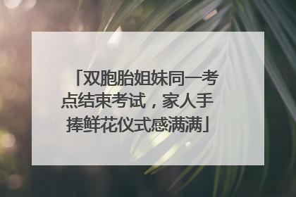 双胞胎姐妹同一考点结束考试，家人手捧鲜花仪式感满满