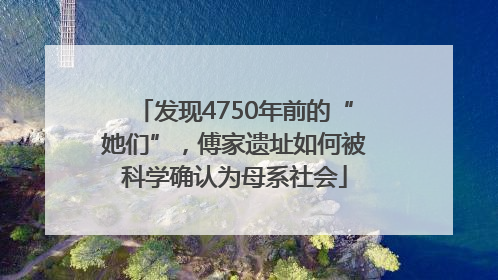 发现4750年前的“她们”，傅家遗址如何被科学确认为母系社会