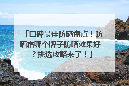 口碑最佳防晒盘点！防晒霜哪个牌子防晒效果好？挑选攻略来了！