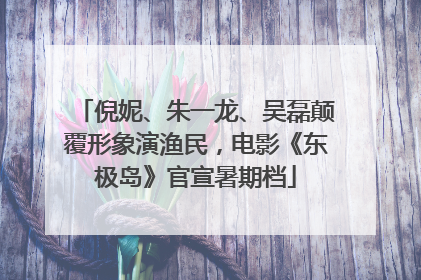 倪妮、朱一龙、吴磊颠覆形象演渔民，电影《东极岛》官宣暑期档