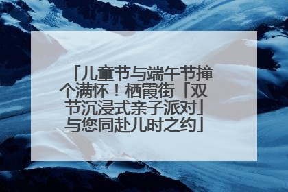 儿童节与端午节撞个满怀！栖霞街「双节沉浸式亲子派对」与您同赴儿时之约