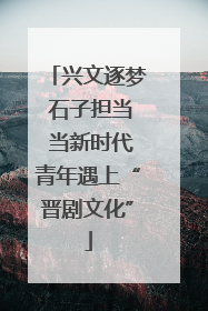 兴文逐梦 石子担当 当新时代青年遇上“晋剧文化”
