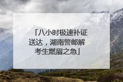 八小时极速补证送达，湖南警邮解考生燃眉之急