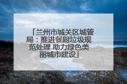 兰州市城关区城管局：推进餐厨垃圾规范处理 助力绿色美丽城市建设