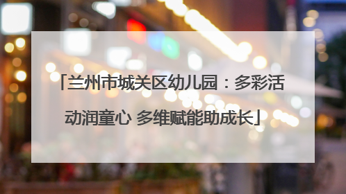 兰州市城关区幼儿园：多彩活动润童心 多维赋能助成长
