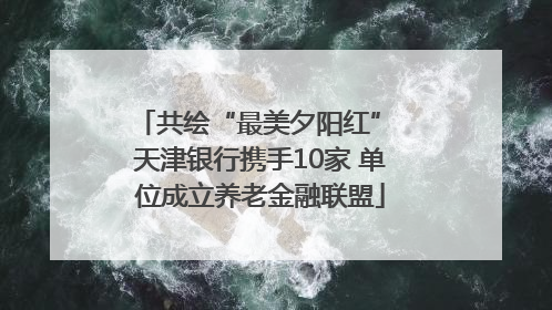共绘“最美夕阳红” 天津银行携手10家 单位成立养老金融联盟