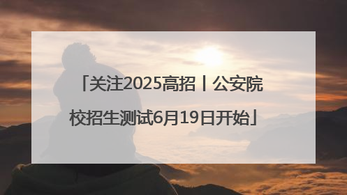 关注2025高招丨公安院校招生测试6月19日开始