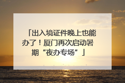 出入境证件晚上也能办了！厦门再次启动暑期“夜办专场”