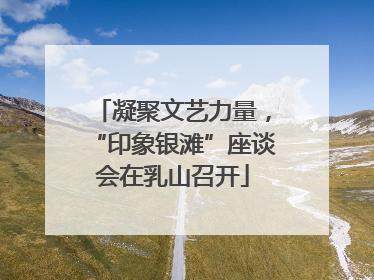 凝聚文艺力量，“印象银滩”座谈会在乳山召开