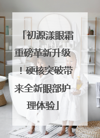 初源漾眼霜重磅革新升级！硬核突破带来全新眼部护理体验