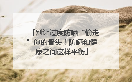 别让过度防晒“偷走”你的骨头！防晒和健康之间这样平衡