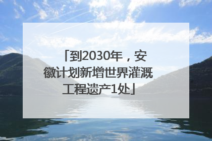 到2030年，安徽计划新增世界灌溉工程遗产1处