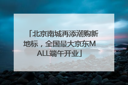 北京南城再添潮购新地标，全国最大京东MALL端午开业