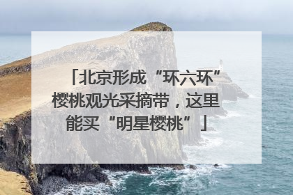 北京形成“环六环”樱桃观光采摘带，这里能买“明星樱桃”