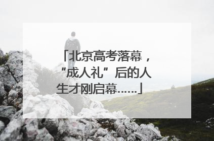 北京高考落幕，“成人礼”后的人生才刚启幕……