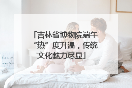 吉林省博物院端午“热”度升温，传统文化魅力尽显