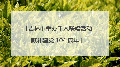 吉林市举办千人联唱活动 献礼建党 104 周年
