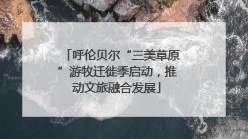 呼伦贝尔“三美草原”游牧迁徙季启动，推动文旅融合发展