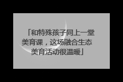 和特殊孩子同上一堂美育课，这场融合生态美育活动很温暖