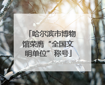 哈尔滨市博物馆荣膺“全国文明单位”称号
