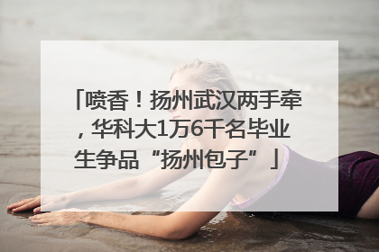喷香！扬州武汉两手牵，华科大1万6千名毕业生争品“扬州包子”