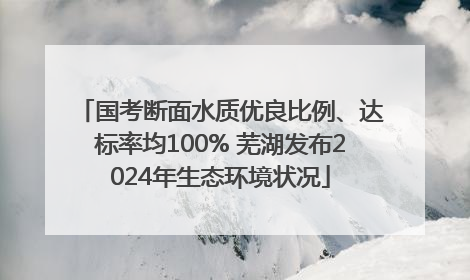 国考断面水质优良比例、达标率均100% 芜湖发布2024年生态环境状况