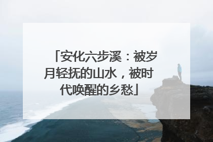 安化六步溪：被岁月轻抚的山水，被时代唤醒的乡愁