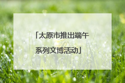 太原市推出端午系列文博活动