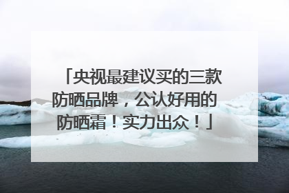 央视最建议买的三款防晒品牌，公认好用的防晒霜！实力出众！