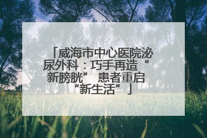 威海市中心医院泌尿外科：巧手再造“新膀胱” 患者重启“新生活”