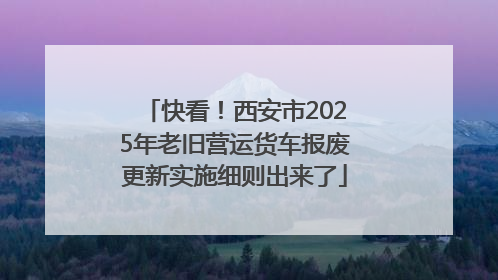 快看！西安市2025年老旧营运货车报废更新实施细则出来了