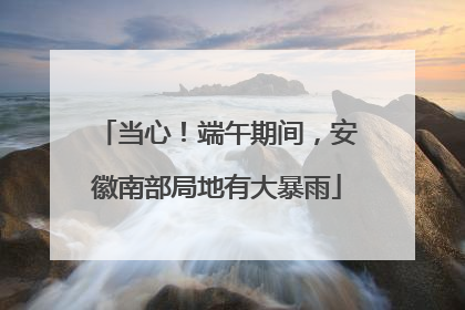 当心！端午期间，安徽南部局地有大暴雨