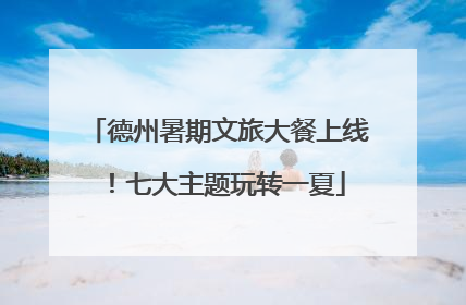 德州暑期文旅大餐上线！七大主题玩转一夏