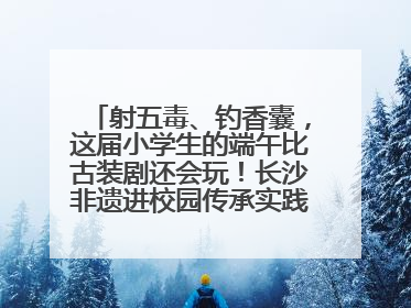 射五毒、钓香囊，这届小学生的端午比古装剧还会玩！长沙非遗进校园传承实践活动举行