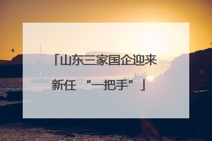 山东三家国企迎来新任 “一把手”