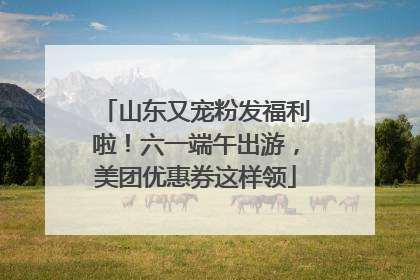 山东又宠粉发福利啦！六一端午出游，美团优惠券这样领