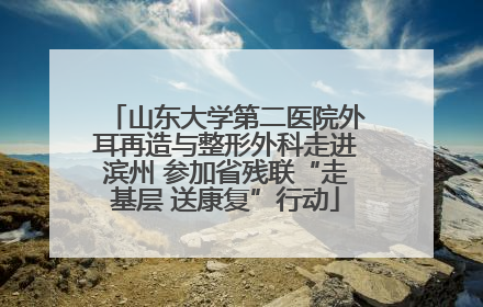 山东大学第二医院外耳再造与整形外科走进滨州 参加省残联“走基层 送康复”行动