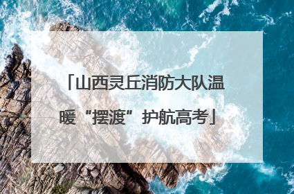 山西灵丘消防大队温暖“摆渡”护航高考