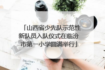 山西省少先队示范性新队员入队仪式在临汾市第一小学圆满举行