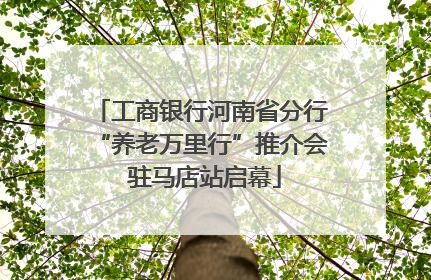 工商银行河南省分行“养老万里行”推介会 驻马店站启幕