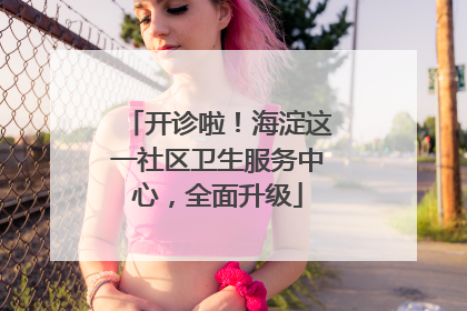 开诊啦！海淀这一社区卫生服务中心，全面升级