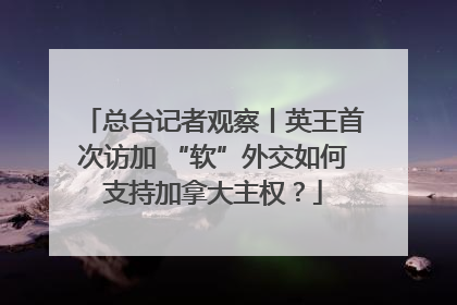 总台记者观察丨英王首次访加 “软”外交如何支持加拿大主权？