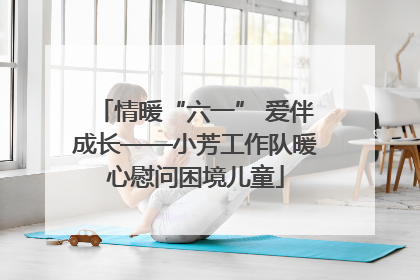 情暖“六一” 爱伴成长——小芳工作队暖心慰问困境儿童