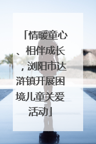 情暖童心、相伴成长，浏阳市达浒镇开展困境儿童关爱活动