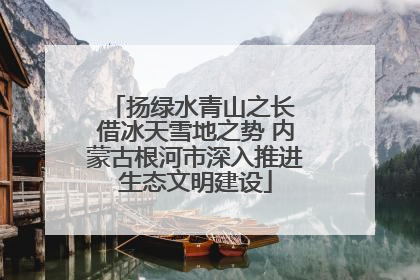 扬绿水青山之长 借冰天雪地之势 内蒙古根河市深入推进生态文明建设