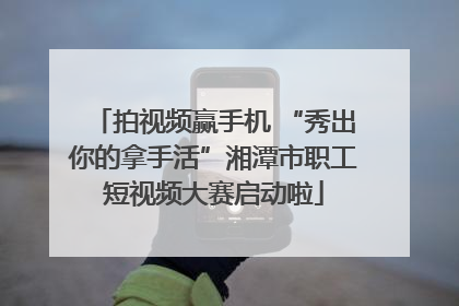 拍视频赢手机 “秀出你的拿手活”湘潭市职工短视频大赛启动啦