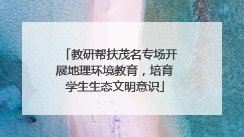 教研帮扶茂名专场开展地理环境教育，培育学生生态文明意识