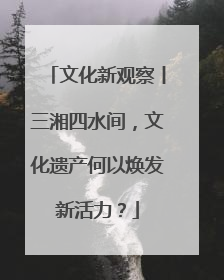 文化新观察丨三湘四水间，文化遗产何以焕发新活力？